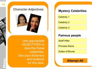 back



       Character Adjectives       Mystery Celebrities
                                  Celebrity 1

                                  Celebrity 2

                                  Celebrity 3


                                  Famous people
            Use appropriate       Adolf Hitler
            ADJECTIVES to         Princess Diana
              describe these
                   celebrities.   Sultan of Brunei
          Use your dictionary
                and textbook
Menu




                                           Attempt All
                 for this task.
 