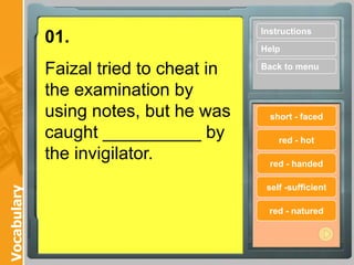 Instructions
             01.
                                        Help

             Faizal tried to cheat in   Back to menu

             the examination by
             using notes, but he was      short - faced

             caught __________ by           red - hot
             the invigilator.             red - handed

                                         self -sufficient
Vocabulary




                                          red - natured
 