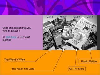 Unit 6   Unit 7      Unit 8        Unit 9




Click on a lesson that you
wish to learn >>

or click here to view past
lessons




 The World of Work
                                                            Health Matters


        The Fat of The Land                     On The Move
 