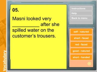 Instructions
             05.
                                    Help

             Masni looked very      Back to menu

             __________ after she
             spilled water on the    self - natured

             customer’s trousers.     short - faced

                                       red - faced

                                     good - natured
Vocabulary




                                     short - handed
 