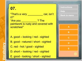 Instructions
             07.
                                                    Help
             “That’s a very __________ car, isn’t   Back to menu
             it?”
             “Are you __________ ? The
             paintwork is rusty and covered with
             scratches!”                                   A

                                                           B

             A. good – looking / red - sighted             C

             B. good - natured / short - sighted           D
Vocabulary




             C. red - hot / good - sighted
                                                           E
             D. short – looking / red - sighted
             E. good - looking / short - sighted
 