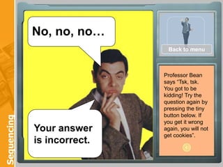 No, no, no…
                              Back to menu



                             Professor Bean
                             says “Tsk, tsk.
                             You got to be
                             kidding! Try the
                             question again by
                             pressing the tiny
                             button below. If
Sequencing




                             you get it wrong
             Your answer     again, you will not
                             get cookies”.
             is incorrect.
 