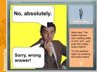 No, absolutely.
                                Back to menu



                               Bean says “You
                               better improve
                               your reading skills
                               or erm, erm…just
                               push the cutesy
                               button below!”.
Sequencing




                               Try the question
                               again by pressing
             Sorry, wrong      the button below.
             answer!
 