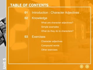 TABLE OF CONTENTS
               01   Introduction : Character Adjectives .
               02   Knowledge
                           What are character adjectives?
                           Simple examples
                           What do they do to characters?

               03   Exercises
                           Character adjectives
                           Compound words
                           Other exercises
Unit 5
 