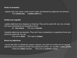 Verbs of sensation

- appear, feel, look, seem, smell, sound, taste, are followed by adjectives not adverbs.
           This smells bad. It tastes awful too.


Grable and ungrable

- grable adjectives have degrees od meaning. They can be used with very, too, enough,
and have comparative and superlative forms.
           It’s very heavy.   This one is heavier.

Ungrable adjectives are absolute. They don’t have comparative or superlative forms and
cannot be used with very etc.
         This tree is dead. This vase is unique.

Nouns as adjectives

- nouns that refer to substances, places, seasons, and parts of a whole can be used as
adjectives. Some substance words have adjectives ending –en: wooden, wollen, golden.
          These are cotton trausers.      They are my summer clothes.
 
