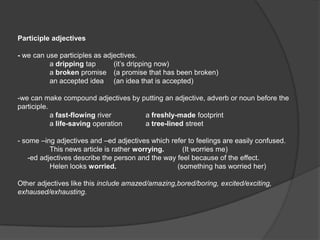 Participle adjectives

- we can use participles as adjectives.
          a dripping tap       (it’s dripping now)
          a broken promise (a promise that has been broken)
          an accepted idea (an idea that is accepted)

-we can make compound adjectives by putting an adjective, adverb or noun before the
participle.
            a fast-flowing river     a freshly-made footprint
            a life-saving operation  a tree-lined street

- some –ing adjectives and –ed adjectives which refer to feelings are easily confused.
           This news article is rather worrying.     (It worries me)
    -ed adjectives describe the person and the way feel because of the effect.
           Helen looks worried.                    (something has worried her)

Other adjectives like this include amazed/amazing,bored/boring, excited/exciting,
exhaused/exhausting.
 