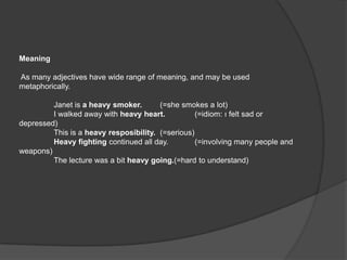 Meaning

As many adjectives have wide range of meaning, and may be used
metaphorically.

         Janet is a heavy smoker.       (=she smokes a lot)
         I walked away with heavy heart.           (=idiom: ı felt sad or
depressed)
         This is a heavy resposibility. (=serious)
         Heavy fighting continued all day.         (=involving many people and
weapons)
         The lecture was a bit heavy going.(=hard to understand)
 