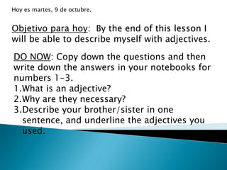 Hoy es martes, 9 de octubre.


Objetivo para hoy: By the end of this lesson I
will be able to describe myself with adjectives.

DO NOW: Copy down the questions and then
write down the answers in your notebooks for
numbers 1-3.
1.What is an adjective?
2.Why are they necessary?
3.Describe your brother/sister in one
  sentence, and underline the adjectives you
  used.
 