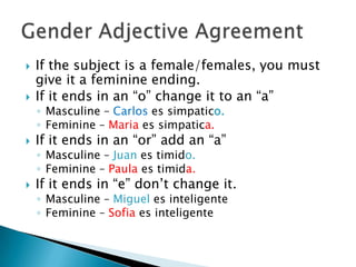    If the subject is a female/females, you must
    give it a feminine ending.
   If it ends in an “o” change it to an “a”
    ◦ Masculine – Carlos es simpatico.
    ◦ Feminine – Maria es simpatica.
   If it ends in an “or” add an “a”
    ◦ Masculine – Juan es timido.
    ◦ Feminine – Paula es timida.
   If it ends in “e” don’t change it.
    ◦ Masculine – Miguel es inteligente
    ◦ Feminine – Sofia es inteligente
 