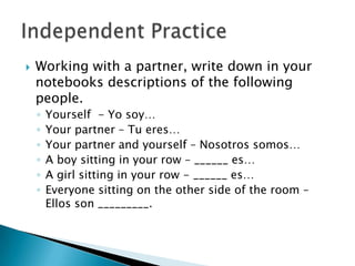    Working with a partner, write down in your
    notebooks descriptions of the following
    people.
    ◦   Yourself - Yo soy…
    ◦   Your partner – Tu eres…
    ◦   Your partner and yourself – Nosotros somos…
    ◦   A boy sitting in your row – ______ es…
    ◦   A girl sitting in your row - ______ es…
    ◦   Everyone sitting on the other side of the room –
        Ellos son _________.
 