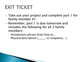    Take out your project and complete part 1 for
    family member #1.
   Remember, part 1 is due tomorrow and
    includes the following for all 3 family
    members:
    ◦ Introductory phrase (Este/Esta es…
    ◦ Physical description (______ es simpatico,…)
 