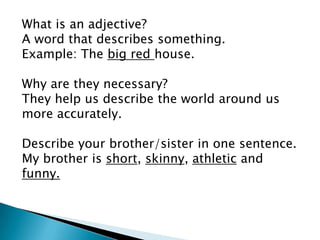 What is an adjective?
A word that describes something.
Example: The big red house.

Why are they necessary?
They help us describe the world around us
more accurately.

Describe your brother/sister in one sentence.
My brother is short, skinny, athletic and
funny.
 