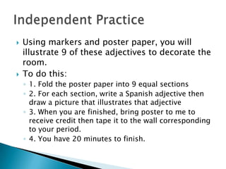    Using markers and poster paper, you will
    illustrate 9 of these adjectives to decorate the
    room.
   To do this:
    ◦ 1. Fold the poster paper into 9 equal sections
    ◦ 2. For each section, write a Spanish adjective then
      draw a picture that illustrates that adjective
    ◦ 3. When you are finished, bring poster to me to
      receive credit then tape it to the wall corresponding
      to your period.
    ◦ 4. You have 20 minutes to finish.
 