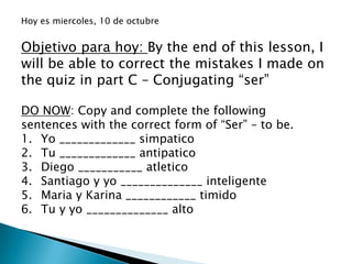 Hoy es miercoles, 10 de octubre


Objetivo para hoy: By the end of this lesson, I
will be able to correct the mistakes I made on
the quiz in part C – Conjugating “ser”

DO NOW: Copy and complete the following
sentences with the correct form of “Ser” – to be.
1. Yo _____________ simpatico
2. Tu _____________ antipatico
3. Diego ___________ atletico
4. Santiago y yo ______________ inteligente
5. Maria y Karina ____________ timido
6. Tu y yo ______________ alto
 