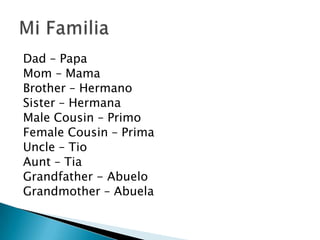 Dad – Papa
Mom – Mama
Brother – Hermano
Sister – Hermana
Male Cousin – Primo
Female Cousin – Prima
Uncle – Tio
Aunt – Tia
Grandfather - Abuelo
Grandmother – Abuela
 