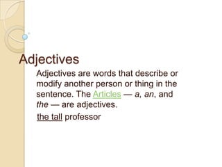 Adjectives
  Adjectives are words that describe or
  modify another person or thing in the
  sentence. The Articles — a, an, and
  the — are adjectives.
  the tall professor
 