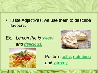 • Taste Adjectives: we use them to describe
  flavours.

Ex. Lemon Pie is sweet
    and delicious.

                   Pasta is salty, nutritious
                   and yummy
 