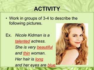 ACTIVITY
• Work in groups of 3-4 to describe the
  following pictures.

Ex. Nicole Kidman is a
    talented actress.
    She is very beautiful
    and thin woman.
    Her hair is long
    and her eyes are blue.
 
