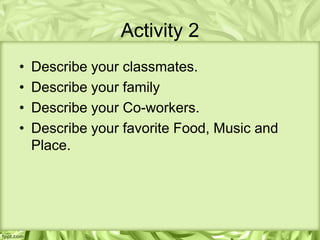 Activity 2
•   Describe your classmates.
•   Describe your family
•   Describe your Co-workers.
•   Describe your favorite Food, Music and
    Place.
 