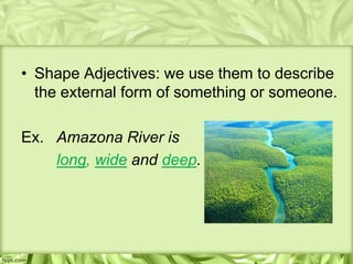 • Shape Adjectives: we use them to describe
  the external form of something or someone.

Ex. Amazona River is
    long, wide and deep.
 
