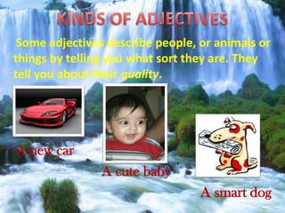 Some adjectives describe people, or animals or
things by telling you what sort they are. They
tell you about their quality.
A new car
A cute baby
A smart dog
 