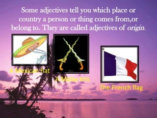 Some adjectives tell you which place or
country a person or thing comes from,or
belong to. They are called adjectives of origin.
A Mexican hat
A Malay kris
The French flag
 
