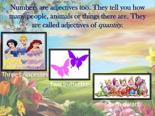 Numbers are adjectives too. They tell you how
many people, animals or things there are. They
are called adjectives of quantity.
Three princesses
Two butterflies
Seven dwarfs
 