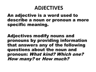 ADJECTIVES
An adjective is a word used to
describe a noun or pronoun a more
specific meaning.
Adjectives modify nouns and
pronouns by providing information
that answers any of the following
questions about the noun and
pronoun: What kind? Which one?
How many? or How much?
 