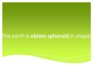 The earth is oblate spheroid in shape.
 