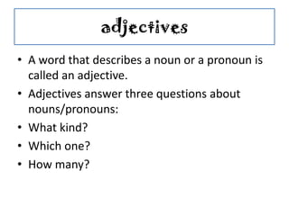 adjectives
• A word that describes a noun or a pronoun is
called an adjective.
• Adjectives answer three questions about
nouns/pronouns:
• What kind?
• Which one?
• How many?
 