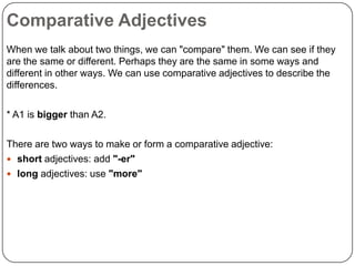 Comparative Adjectives
When we talk about two things, we can "compare" them. We can see if they
are the same or different. Perhaps they are the same in some ways and
different in other ways. We can use comparative adjectives to describe the
differences.
* A1 is bigger than A2.
There are two ways to make or form a comparative adjective:
 short adjectives: add "-er"
 long adjectives: use "more"

 