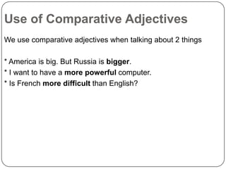 Use of Comparative Adjectives
We use comparative adjectives when talking about 2 things

* America is big. But Russia is bigger.
* I want to have a more powerful computer.
* Is French more difficult than English?

 
