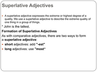 Superlative Adjectives
 A superlative adjective expresses the extreme or highest degree of a

quality. We use a superlative adjective to describe the extreme quality of
one thing in a group of things.

* John is the tallest.
Formation of Superlative Adjectives
As with comparative adjectives, there are two ways to form
a superlative adjective:
 short adjectives: add "-est"
 long adjectives: use "most“

 