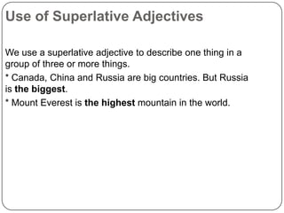 Use of Superlative Adjectives
We use a superlative adjective to describe one thing in a
group of three or more things.
* Canada, China and Russia are big countries. But Russia
is the biggest.
* Mount Everest is the highest mountain in the world.

 