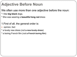 Adjective Before Noun
We often use more than one adjective before the noun:
* I like big black dogs.
* She was wearing a beautiful long red dress

1.First of all, the general order is:
 opinion, fact

* a lovely new dress (not a new lovely dress)
* a boring French film (not a French boring film)

 