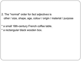 2. The "normal" order for fact adjectives is
other / size, shape, age, colour / origin / material / purpose
* a small 18th-century French coffee table.
* a rectangular black wooden box.

 