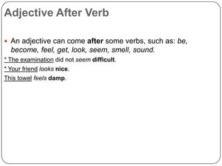 Adjective After Verb
 An adjective can come after some verbs, such as: be,

become, feel, get, look, seem, smell, sound.
* The examination did not seem difficult.
* Your friend looks nice.
This towel feels damp.

 