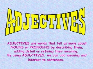 ADJECTIVES are words that tell us more about
NOUNS or PRONOUNS by describing them,
adding detail or refining their meaning.
By using ADJECTIVES, we can add meaning and
interest to sentences.

 