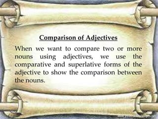 Comparison of Adjectives
When we want to compare two or more
nouns using adjectives, we use the
comparative and superlative forms of the
adjective to show the comparison between
the nouns.
 