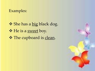 Examples:
 She has a big black dog.
 He is a sweet boy.
 The cupboard is clean.
 