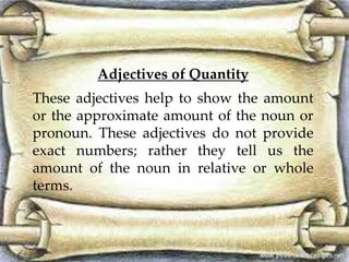 Adjectives of Quantity
These adjectives help to show the amount
or the approximate amount of the noun or
pronoun. These adjectives do not provide
exact numbers; rather they tell us the
amount of the noun in relative or whole
terms.
 