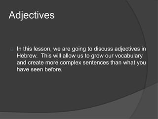 Adjectives
In this lesson, we are going to discuss adjectives in
Hebrew. This will allow us to grow our vocabulary
and create more complex sentences than what you
have seen before.
 