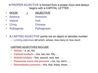 A PROPER ADJECTIVE is formed from a proper noun and always
begins with a CAPITAL LETTER
• NOUN | ADJECTIVE
• America American
• Ireland Irish
• China Chinese
• Pythagoras Pythagorean
• A LIMITING ADJECTIVE points out an object or denotes number
– Limiting adjectives tell which, whose, how many or how much
LIMITING ADJECTIVES INCLUDE:
• Articles – a, an, the
• Cardinal numbers – one, two, ten, fifty . . .
• Ordinal numbers – first, second, next, last . . .
• Possessive nouns and pronouns – his, my, Jen’s . . .
• Demonstrative pronouns – this, that, these, those . . .
 