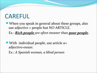CAREFUL 
When you speak in general about these groups, also 
use adjective + people but NO ARTICLE. 
Ex.: Rich people are often meaner than poor people. 
With individual people, use article a+ 
adjective+noun: 
Ex.: A Spanish woman, a blind person 
 
