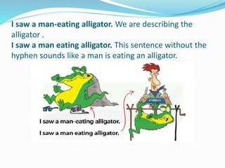 I saw a man-eating alligator. We are describing the
alligator .
I saw a man eating alligator. This sentence without the
hyphen sounds like a man is eating an alligator.
 