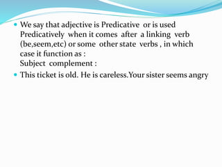  We say that adjective is Predicative or is used
Predicatively when it comes after a linking verb
(be,seem,etc) or some other state verbs , in which
case it function as :
Subject complement :
 This ticket is old. He is careless.Your sister seems angry
 