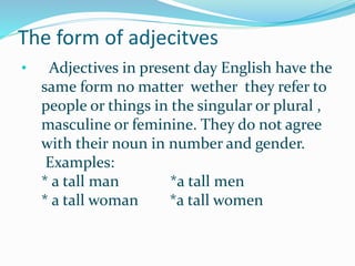 The form of adjecitves
• Adjectives in present day English have the
same form no matter wether they refer to
people or things in the singular or plural ,
masculine or feminine. They do not agree
with their noun in number and gender.
Examples:
* a tall man *a tall men
* a tall woman *a tall women
 