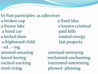 b) Past participles as adjectives
a broken cup a fixed idea
a frozen lake a known criminal
a hired car paid bills
a locked door wasted energy
a frightened child last property
- ed , - ing
amazed-amazing annoyed-annoying
bored-boring enchanted-enchanting
excited-exciting interested-interesting
tired-tiring pleased -pleasing
 