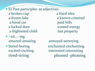  b) Past participles as adjectives
a broken cup a fixed idea
a frozen lake a known criminal
a hired car paid bills
a locked door wasted energy
a frightened child last property
 - ed , - ing
amazed-amazing annoyed-annoying
 bored-boring enchanted-enchanting
excited-exciting interested-interesting
tired-tiring pleased -pleasing
 