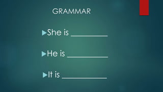 GRAMMAR
She is _________
He is __________
It is ___________